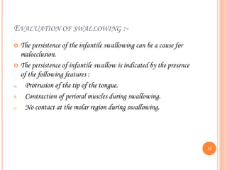 EVALUATION OF SWALLOWING :-
 The persistence of the infantile swallowing can be a cause for
malocclusion.
 The persistence of infantile swallow is indicated by the presence
of the following features :
a. Protrusion of the tip of the tongue.
b. Contraction of perioral muscles during swallowing.
c. No contact at the molar region during swallowing.
52
 
