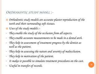ORTHODONTIC STUDY MODEL :-
 Orthodontic study models are accurate plaster reproduction of the
teeth and their surrounding soft tissues.
 Uses of the study models :-
• They enable the study of the occlusion from all aspects.
• They enable accurate measurements to be made in a dental arch.
• They help in assessment of treatment progress by the dentist as
well as the patient.
• They help in assessing the nature and severity of malocclusion.
• They help in motivation of the patient.
• It makes it possible to simulate treatment procedures on the cast.
• Useful in transfer of records. 53
 
