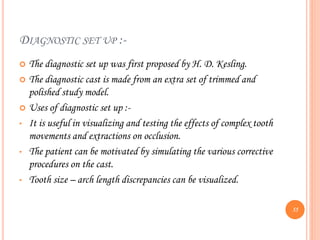DIAGNOSTIC SET UP :-
 The diagnostic set up was first proposed by H. D. Kesling.
 The diagnostic cast is made from an extra set of trimmed and
polished study model.
 Uses of diagnostic set up :-
• It is useful in visualizing and testing the effects of complex tooth
movements and extractions on occlusion.
• The patient can be motivated by simulating the various corrective
procedures on the cast.
• Tooth size – arch length discrepancies can be visualized.
55
 