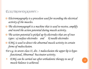 ELECTROMYOGRAPHY :-
 Electromyography is a procedure used for recording the electrical
activity of the muscles.
 The electromyograph is a machine that is used to receive, amplify
and record the action potential during muscle activity.
 The action potential is picked up by electrodes that are of two
types : a) surface electrodes and b) needle electrodes
 EMG is used to detect the abnormal muscle activity in certain
forms of malocclusion.
For e.g. in severe class II, div. 1 malocclusion the upper lip is hypo-
functional, Abnormal buccinator activity.
• EMG can be carried out after orthodontic therapy to see if
muscle balance is achieved.
59
 