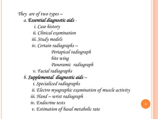 They are of two types –
a. Essential diagnostic aids -
i. Case history
ii. Clinical examination
iii. Study models
iv. Certain radiographs –
Periapical radiograph
bite wing
Panoramic radiograph
v. Facial radiographs
b. Supplemental diagnostic aids –
i. Specialized radiographs
ii. Electro myographic examination of muscle activity
iii. Hand – wrist radiograph
iv. Endocrine tests
v. Estimation of basal metabolic rate
6
 