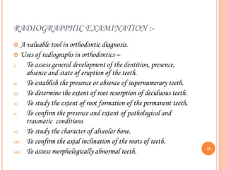 RADIOGRAPPHIC EXAMINATION :-
 A valuable tool in orthodontic diagnosis.
 Uses of radiographs in orthodontics –
i. To assess general development of the dentition, presence,
absence and state of eruption of the teeth.
ii. To establish the presence or absence of supernumerary teeth.
iii. To determine the extent of root resorption of deciduous teeth.
iv. To study the extent of root formation of the permanent teeth.
v. To confirm the presence and extant of pathological and
traumatic conditions
vi. To study the character of alveolar bone.
vii. To confirm the axial inclination of the roots of teeth.
viii. To assess morphologically abnormal teeth. 60
 