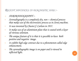 RECENT ADVANCES IN DIAGNOSTIC AIDS :-
1. XERORADIOGRAPHY :-
• Xeroradiography is a completely dry, non – chemical process
that makes use of the electrostatic process as in Xerox machine.
• It was invented by Chaster f. Carlson in 1937.
• It makes use of an aluminium plate that is coated with a layer
of vitreous selenium.
• The unique feature of it is that it is possible to have both
positive and negative image.
• It exhibit high edge contrast due to a phenomenon called edge
enhancement.
• The xeroradiographic image is on paper and is viewed in
reflected light. 64
 