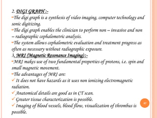 65
2. DIGI GRAPH :-
•The digi graph is a synthesis of video imaging, computer technology and
sonic digitizing.
•The digi graph enables the clinician to perform non – invasive and non
– radiographic cephalometric analysis.
•The system allows cephalometric evaluation and treatment progress as
often as necessary without radiographic exposure.
3. MRI (Magnetic Resonance Imaging) :-
•MRI makes use of two fundamental properties of protons, i.e. spin and
small magnetic movement.
•The advantages of MRI are:
It does not have hazards as it uses non ionizing electromagnetic
radiation.
Anatomical details are good as in CT scan.
Greater tissue characterization is possible.
Imaging of blood vessels, blood flow, visualization of thrombus is
possible.
 
