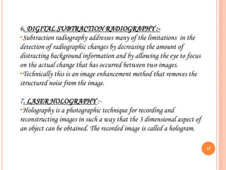 67
6. DIGITAL SUBTRACTION RADIOGRAPHY :-
•Subtraction radiography addresses many of the limitations in the
detection of radiographic changes by decreasing the amount of
distracting background information and by allowing the eye to focus
on the actual change that has occurred between two images.
•Technically this is an image enhancement method that removes the
structured noise from the image.
7. LASER HOLOGRAPHY :-
•Holography is a photographic technique for recording and
reconstructing images in such a way that the 3 dimensional aspect of
an object can be obtained. The recorded image is called a hologram.
 