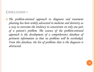 CONCLUSION :-
 The problem-oriented approach to diagnosis and treatment
planning has been widely advocated in medicine and dentistry as
a way to overcome the tendency to concentrate on only one part
of a patient's problem. The essence of the problem-oriented
approach is the development of a comprehensive database of
pertinent information so that no problems will be overlooked.
From this database, the list of problems that is the diagnosis is
abstracted.
68
 