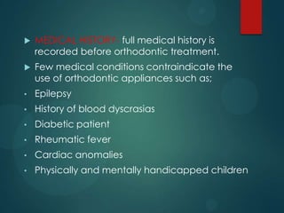  MEDICAL HISTORY- full medical history is
recorded before orthodontic treatment.
 Few medical conditions contraindicate the
use of orthodontic appliances such as;
• Epilepsy
• History of blood dyscrasias
• Diabetic patient
• Rheumatic fever
• Cardiac anomalies
• Physically and mentally handicapped children
 