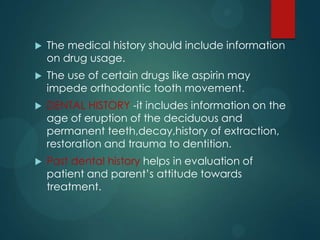  The medical history should include information
on drug usage.
 The use of certain drugs like aspirin may
impede orthodontic tooth movement.
 DENTAL HISTORY -it includes information on the
age of eruption of the deciduous and
permanent teeth,decay,history of extraction,
restoration and trauma to dentition.
 Past dental history helps in evaluation of
patient and parent’s attitude towards
treatment.
 