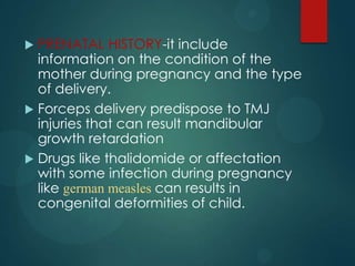  PRENATAL HISTORY-it include
information on the condition of the
mother during pregnancy and the type
of delivery.
 Forceps delivery predispose to TMJ
injuries that can result mandibular
growth retardation
 Drugs like thalidomide or affectation
with some infection during pregnancy
like german measles can results in
congenital deformities of child.
 