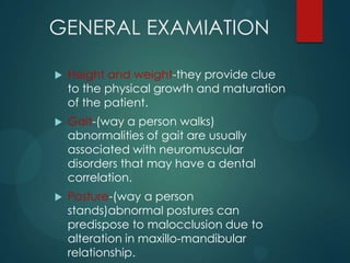 GENERAL EXAMIATION
 Height and weight-they provide clue
to the physical growth and maturation
of the patient.
 Gait-(way a person walks)
abnormalities of gait are usually
associated with neuromuscular
disorders that may have a dental
correlation.
 Posture-(way a person
stands)abnormal postures can
predispose to malocclusion due to
alteration in maxillo-mandibular
relationship.
 