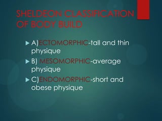 SHELDEON CLASSIFICATION
OF BODY BUILD
 A)ECTOMORPHIC-tall and thin
physique
 B) MESOMORPHIC-average
physique
 C)ENDOMORPHIC-short and
obese physique
 