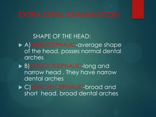 EXTRA ORAL EXAMINATION
SHAPE OF THE HEAD:
 A)MESOCEPHALIC-average shape
of the head. posses normal dental
arches
 B)DOLICOCEPHALIC-long and
narrow head . They have narrow
dental arches
 C)BRACHYCEPHALIC-broad and
short head. broad dental arches
 