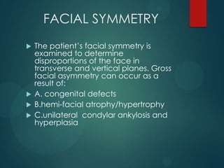 FACIAL SYMMETRY
 The patient’s facial symmetry is
examined to determine
disproportions of the face in
transverse and vertical planes. Gross
facial asymmetry can occur as a
result of:
 A. congenital defects
 B.hemi-facial atrophy/hypertrophy
 C.unilateral condylar ankylosis and
hyperplasia
 