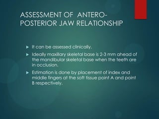 ASSESSMENT OF ANTERO-
POSTERIOR JAW RELATIONSHIP
 It can be assessed clinically.
 Ideally maxillary skeletal base is 2-3 mm ahead of
the mandibular skeletal base when the teeth are
in occlusion.
 Estimation is done by placement of index and
middle fingers at the soft tissue point A and point
B respectively.
 