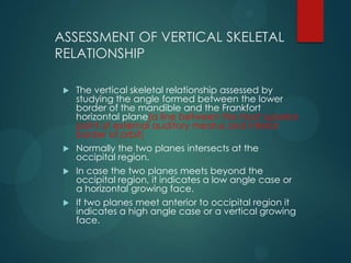 ASSESSMENT OF VERTICAL SKELETAL
RELATIONSHIP
 The vertical skeletal relationship assessed by
studying the angle formed between the lower
border of the mandible and the Frankfort
horizontal plane(a line between the most superior
point of external auditory meatus and inferior
border of orbit)
 Normally the two planes intersects at the
occipital region.
 In case the two planes meets beyond the
occipital region, it indicates a low angle case or
a horizontal growing face.
 If two planes meet anterior to occipital region it
indicates a high angle case or a vertical growing
face.
 