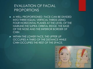 EVALUATION OF FACIAL
PROPORTIONS
 A WELL PROPORTIONED FACE CAN BE DIVIDED
INTO THREE EQUAL VERTICAL THIRDS USING
FOUR HORIZONTAL PLANES AT THE LEVEL OF THE
HAIRLINE,THE SUPRA ORBITAL RIDGE, THE BASE
OF THE NOSE AND THE INFERIOR BORDER OF
CHIN
 WITHIN THE LOWER FACE, THE UPPER LIP
OCCUPIES A THIRD OF THE DISTANCE WHILE
CHIN OCCUPIES THE REST OF THE SPACE.
 