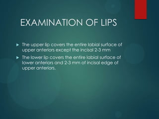 EXAMINATION OF LIPS
 The upper lip covers the entire labial surface of
upper anteriors except the incisal 2-3 mm
 The lower lip covers the entire labial surface of
lower anteriors and 2-3 mm of incisal edge of
upper anteriors.
 