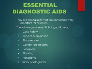 ESSENTIAL
DIAGNOSTIC AIDS
They are clinical aids that are considered very
important for all cases.
The following are essential diagnostic aids;
1. Case history
2. Clinical examination
3. Study models
4. Certain radiographs;
 Periapical
 Bitewing
 Panoramic
5. Facial photographs
 