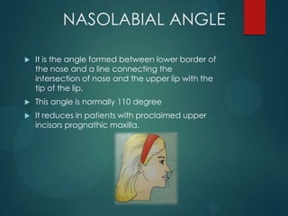 NASOLABIAL ANGLE
 It is the angle formed between lower border of
the nose and a line connecting the
intersection of nose and the upper lip with the
tip of the lip.
 This angle is normally 110 degree
 It reduces in patients with proclaimed upper
incisors prognathic maxilla.
 