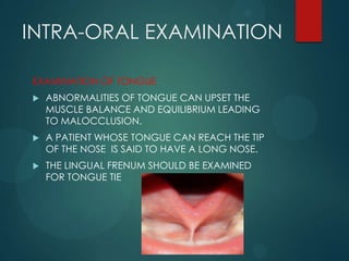 INTRA-ORAL EXAMINATION
EXAMINATION OF TONGUE
 ABNORMALITIES OF TONGUE CAN UPSET THE
MUSCLE BALANCE AND EQUILIBRIUM LEADING
TO MALOCCLUSION.
 A PATIENT WHOSE TONGUE CAN REACH THE TIP
OF THE NOSE IS SAID TO HAVE A LONG NOSE.
 THE LINGUAL FRENUM SHOULD BE EXAMINED
FOR TONGUE TIE
 