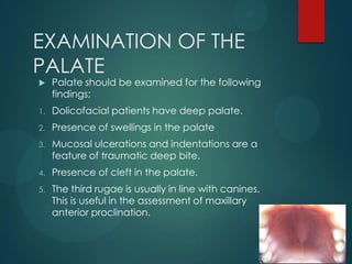 EXAMINATION OF THE
PALATE
 Palate should be examined for the following
findings;
1. Dolicofacial patients have deep palate.
2. Presence of swellings in the palate
3. Mucosal ulcerations and indentations are a
feature of traumatic deep bite.
4. Presence of cleft in the palate.
5. The third rugae is usually in line with canines.
This is useful in the assessment of maxillary
anterior proclination.
 