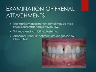 EXAMINATION OF FRENAL
ATTACHMENTS
 The maxillary labial frenum sometimes be thick
fibrous and attached relatively low.
 This may lead to midline diastema.
 Abnormal frenal attachment are diagnosed by
blench test.
 