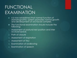 FUNCTIONAL
EXAMINATION
 It is now established that normal function of
stomatognathic system promotes normal growth
and development of oro-facial complex.
 The functional examination should include the
following;
1. Assessment of postural rest position and inter
occlusal space.
2. Path of closure
3. Assessment of respiration
4. Assessment of TMJ
5. Examination of swallowing
6. Examination of speech
 