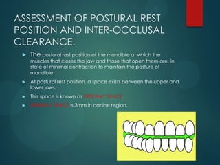 ASSESSMENT OF POSTURAL REST
POSITION AND INTER-OCCLUSAL
CLEARANCE.
 The postural rest position of the mandible at which the
muscles that closes the jaw and those that open them are, in
state of minimal contraction to maintain the posture of
mandible.
 At postural rest position, a space exists between the upper and
lower jaws.
 This space is known as FREEWAY SPACE.
 FREEWAY SPACE is 3mm in canine region.
 