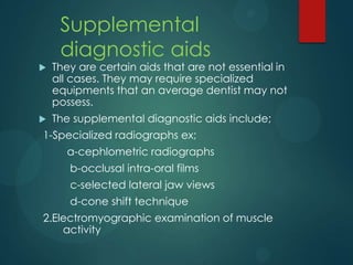 Supplemental
diagnostic aids
 They are certain aids that are not essential in
all cases. They may require specialized
equipments that an average dentist may not
possess.
 The supplemental diagnostic aids include;
1-Specialized radiographs ex;
a-cephlometric radiographs
b-occlusal intra-oral films
c-selected lateral jaw views
d-cone shift technique
2.Electromyographic examination of muscle
activity
 