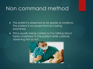 Non command method
 The patient is observed as he speaks or swallows.
The patient is no aware that he is being
examined.
 This is usually being carried out by talking about
topics unrelated to the patient while carefully
observing him or not
 