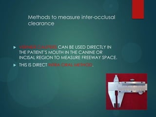 Methods to measure inter-occlusal
clearance
 VERNIER CALIPERS CAN BE USED DIRECTLY IN
THE PATIENT’S MOUTH IN THE CANINE OR
INCISAL REGION TO MEASURE FREEWAY SPACE.
 THIS IS DIRECT INTRA ORAL METHOD.
 