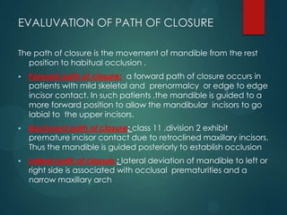 EVALUVATION OF PATH OF CLOSURE
The path of closure is the movement of mandible from the rest
position to habitual occlusion .
 Forward path of closure: a forward path of closure occurs in
patients with mild skeletal and prenormalcy or edge to edge
incisor contact. In such patients ,the mandible is guided to a
more forward position to allow the mandibular incisors to go
labial to the upper incisors.
 Backward path of closure: class 11 ,division 2 exhibit
premature incisor contact due to retroclined maxillary incisors.
Thus the mandible is guided posteriorly to establish occlusion
 Lateral path of closure : lateral deviation of mandible to left or
right side is associated with occlusal prematurities and a
narrow maxillary arch
 