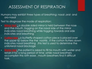 ASSESSMENT OF RESPIRATION
Humans may exhibit three types of breathing: nasal ,oral and
oro-nasal
Test to diagnose the mode of respiration:
 Mirror test : a double sided mirror is held between the nose
and the mouth .fogging on the nasal side of the mirror
indicates nasal breathing while fogging towards oral side
indicates oral breathing
 Cotton test : a butterfly shaped cotton piece is placed over
the upper lip below the the nostrils . if the cotton flutters down
indicates nasal breathing .this test is used to determine the
unilateral nasal blockage
 Water test: the patient is asked to fill his mouth with water and
retain it for a long period of time .while nasal breathers
accomplish this with ease , mouth breathers find it difficult
task.
 