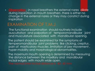 Observation : in nasal breathers the external nares dilate
during inspiration .in mouth breathers ,there is either no
change in the external nares or they may constrict during
inspiration
EXAMINATION OF T.M.J.
The functional examination should routinely include
auscultation and palpation of temporomandibular joint
and musculature associated with mandibular opening.
The patient should be examined for the symptoms of
temperomandibular joint problems like clicking, crepitus ,
pain of masticatory muscles ,limitation of jaw movement ,
hyper-mobility and morphological abnormalities.
The maximum mouth opening is determined by measuring
the distance between the maxillary and mandibular
incisal edges with mouth wide open.
The normal inter incisal distance is 40- 45 mm
 