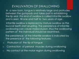 EVALUVATION OF SWALLOWING
In a new born, tongue is relatively large and protrudes
between the gumpads and takes part in establishing
the lip seal .this kind of swallow is called infantile swallow
and is seen till one and half to two years of age .
Infantile swallow is replaced by mature swallow as the
buccal teeth start erupting. The persistence of infantile
swallowing can cause malocclusion .thus the swallowing
pattern of the individual should be examined.
The persistence of the infantile swallow is indicated by
the presence of the following features:
a. Protrusion of the tip of tongue
b. Contraction of perioral muscles during swallowing
c. No contact at the molar region during swallowing
 