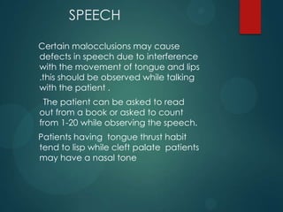 SPEECH
Certain malocclusions may cause
defects in speech due to interference
with the movement of tongue and lips
.this should be observed while talking
with the patient .
The patient can be asked to read
out from a book or asked to count
from 1-20 while observing the speech.
Patients having tongue thrust habit
tend to lisp while cleft palate patients
may have a nasal tone
 