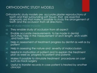 ORTHODONTIC STUDY MODELS
Orthodontic study models are accurate plaster reproductions of
teeth and their surrounding soft tissues .that are essential
diagnostic aid that make it possible to study the arrangement of
teeth and the occlusion from all directions .
Uses of study model include:
a) They enable study of occlusion from all aspect
b) Enable accurate measurements to be made in dental
arch.they help in the measurement of arch length, arch width
,and tooth size
c) Help in assessment of treatment progress by dentist as well as by
patient
d) Help in assessing the nature and severity of malocclusion
e) Helpful in motivation of patient and to explain the treatment
plan as weel as progress to patient and parents
f) Makes it possible to stimulate treatment procedures on cast
such as mock surgery
g) Useful to transfer records in case patient is treated by another
clinician
 