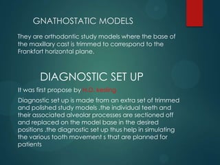 GNATHOSTATIC MODELS
They are orthodontic study models where the base of
the maxillary cast is trimmed to correspond to the
Frankfort horizontal plane.
DIAGNOSTIC SET UP
It was first propose by H.D. kesling
Diagnostic set up is made from an extra set of trimmed
and polished study models .the individual teeth and
their associated alveolar processes are sectioned off
and replaced on the model base in the desired
positions .the diagnostic set up thus help in simulating
the various tooth movement s that are planned for
patients
 