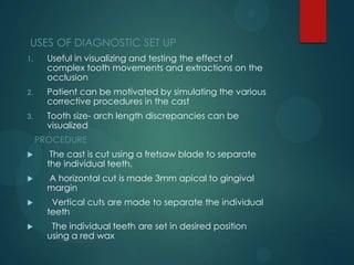 USES OF DIAGNOSTIC SET UP
1. Useful in visualizing and testing the effect of
complex tooth movements and extractions on the
occlusion
2. Patient can be motivated by simulating the various
corrective procedures in the cast
3. Tooth size- arch length discrepancies can be
visualized
PROCEDURE
 The cast is cut using a fretsaw blade to separate
the individual teeth.
 A horizontal cut is made 3mm apical to gingival
margin
 Vertical cuts are made to separate the individual
teeth
 The individual teeth are set in desired position
using a red wax
 