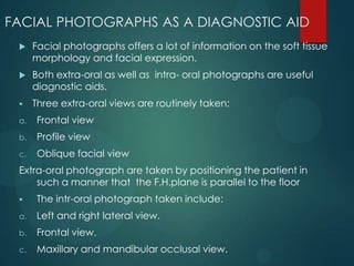 FACIAL PHOTOGRAPHS AS A DIAGNOSTIC AID
 Facial photographs offers a lot of information on the soft tissue
morphology and facial expression.
 Both extra-oral as well as intra- oral photographs are useful
diagnostic aids.
 Three extra-oral views are routinely taken:
a. Frontal view
b. Profile view
c. Oblique facial view
Extra-oral photograph are taken by positioning the patient in
such a manner that the F.H.plane is parallel to the floor
 The intr-oral photograph taken include:
a. Left and right lateral view.
b. Frontal view.
c. Maxillary and mandibular occlusal view.
 