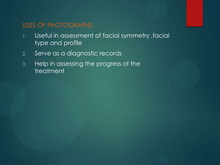 USES OF PHOTOGRAPHS
1. Useful in assessment of facial symmetry ,facial
type and profile
2. Serve as a diagnostic records
3. Help in assessing the progress of the
treatment
 