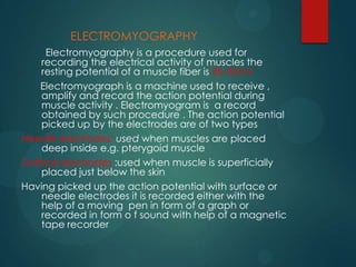 ELECTROMYOGRAPHY
Electromyography is a procedure used for
recording the electrical activity of muscles the
resting potential of a muscle fiber is 85-90mV
Electromyograph is a machine used to receive ,
amplify and record the action potential during
muscle activity . Electromyogram is a record
obtained by such procedure . The action potential
picked up by the electrodes are of two types
Needle electrodes: used when muscles are placed
deep inside e.g. pterygoid muscle
Surface electrodes :used when muscle is superficially
placed just below the skin
Having picked up the action potential with surface or
needle electrodes it is recorded either with the
help of a moving pen in form of a graph or
recorded in form o f sound with help of a magnetic
tape recorder
 