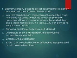  Electromyography is used to detect abnormal muscle activity
associated with certain forms of malocclusion
a. In severe classII ,division1 malocclusion the upper lip is hypo-
funuctionl.Thus during swallowing ,the lower lip extends
upwards and forwards to place to force the maxilla labially
and a strong mentalis activity is seen .E.M.G .can be used to
study such a condition
b. Abnormal buccinator activity in classII ,division1
c. Overclosure of jaw is associated with accentuated
temporalis muscle activity
d. Children with cerebral palsy
e. E.M.G . Can be carried out after orthodontic therapy to see if
muscle balance is achieved
 
