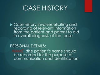 CASE HISTORY
 Case history involves eliciting and
recording of relevant information
from the patient and parent to aid
in overall diagnosis of the case
PERSONAL DETAILS:
NAME :the patient’s name should
be recorded for the purpose of
communication and identification.
 