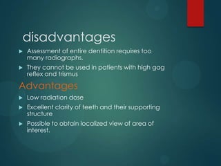 disadvantages
 Assessment of entire dentition requires too
many radiographs.
 They cannot be used in patients with high gag
reflex and trismus
Advantages
 Low radiation dose
 Excellent clarity of teeth and their supporting
structure
 Possible to obtain localized view of area of
interest.
 