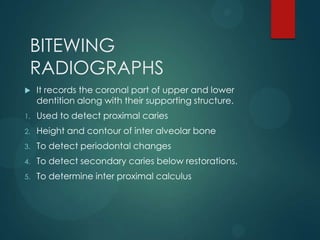 BITEWING
RADIOGRAPHS
 It records the coronal part of upper and lower
dentition along with their supporting structure.
1. Used to detect proximal caries
2. Height and contour of inter alveolar bone
3. To detect periodontal changes
4. To detect secondary caries below restorations.
5. To determine inter proximal calculus
 