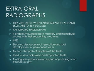 EXTRA-ORAL
RADIOGRAPHS
 THEY ARE USEFUL WHEN LARGE AREAS OF FACE AND
SKULL ARE TO BE VISUALIZED
 PANORAMIC RADIOGRAPH
 It enables viewing of both maxillary and mandibular
arches with their supporting structures
 USES:
 Studying deciduous root resorption and root
development of permanent teeth
 To study the path of eruption of the teeth
 Used to view ankylosed and impacted teeth
 To diagnose presence and extend of pathology and
fractures of jaw
 