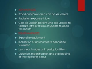  ADVANTAGES
 Broad anatomic area can be visualized
 Radiation exposure is low
 Can be used in patient who are unable to
tolerate intra oral films or unable to open
the mouth
 DISADVANTAGES
 Expensive equipment
 Inclination of anterior teeth cannot be
visualized
 Less clear images as in periapical films
 Distortion, magnification and overlapping
of the structures occur
 