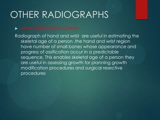 OTHER RADIOGRAPHS
 HAND-WRIST RADIOGRAPH
Radiograph of hand and wrist are useful in estimating the
skeletal age of a person .the hand and wrist region
have number of small bones whose appearance and
progress of ossification occur in a predictable
sequence. This enables skeletal age of a person they
are useful in assessing growth for planning growth
modification procedures and surgical resective
procedures
 
