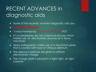 RECENT ADVANCES in
diagnostic aids
 Some of the recently evolved diagnostic aids are :
 XERO RADIOGRAPHY
 it was invented by Chester f Carlson in 1937
 It’s a completely dry non chemical process which
makes use of electrostatic process as in Xerox
machines
 Xerox radiography makes use of a aluminium plate
that is coated with layer of vitreous selenium
 The selenium particles are given a uniform
electrostatic charge
 The charge plate is placed in a light tight, air tight
cassette
 